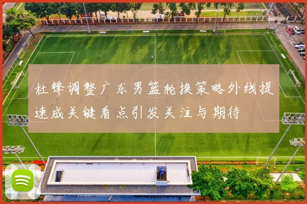 杜锋调整广东男篮轮换策略外线提速成关键看点引发关注与期待