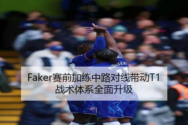 Faker赛前加练中路对线带动T1战术体系全面升级